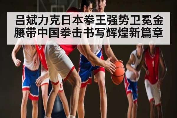 吕斌力克日本拳王强势卫冕金腰带中国拳击书写辉煌新篇章